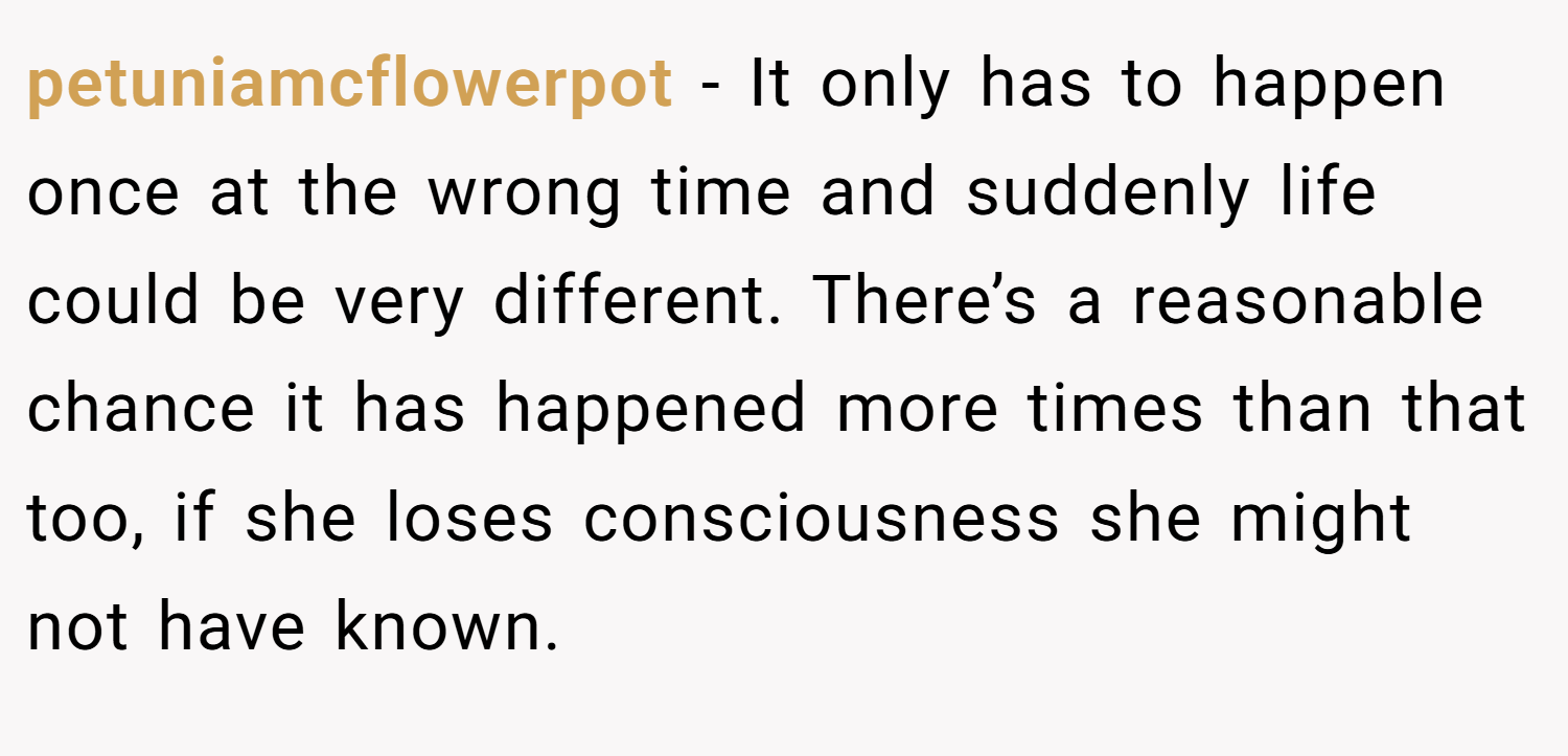 petuniamcflowerpot − It only has to happen once at the wrong time and suddenly life could be very different. There’s a reasonable chance it has happened more times than that too, if she loses consciousness she might not have known.