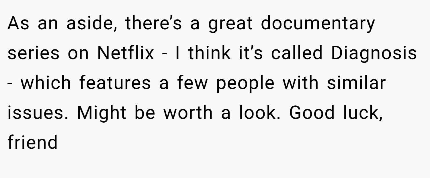 As an aside, there’s a great documentary series on Netflix - I think it’s called Diagnosis - which features a few people with similar issues. Might be worth a look. Good luck, friend