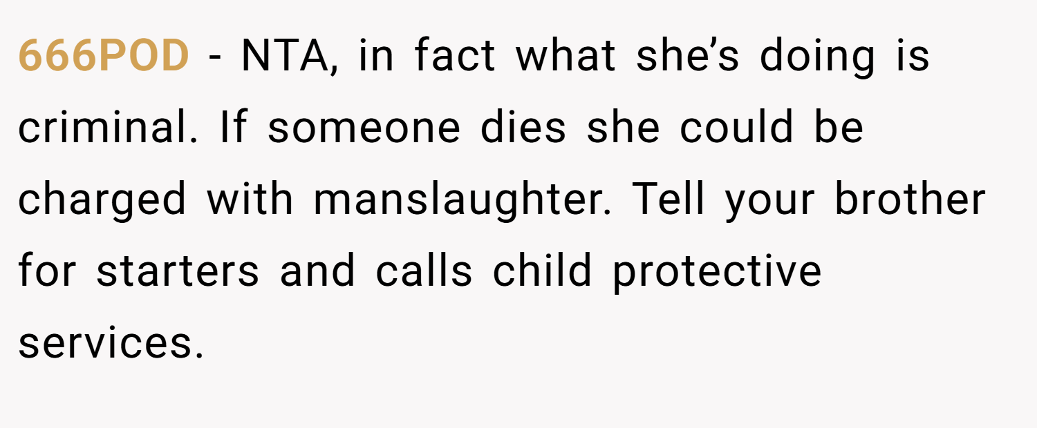 666POD − NTA, in fact what she’s doing is criminal. If someone dies she could be charged with manslaughter. Tell your brother for starters and calls child protective services.