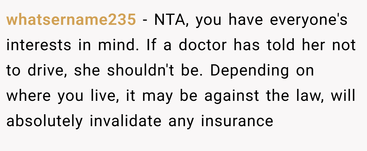 whatsername235 − NTA, you have everyone's interests in mind. If a doctor has told her not to drive, she shouldn't be. Depending on where you live, it may be against the law, will absolutely invalidate any insurance
