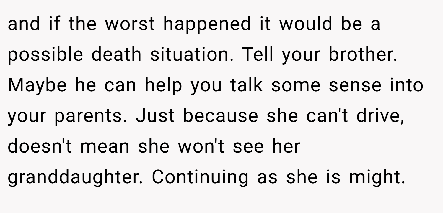 and if the worst happened it would be a possible death situation. Tell your brother. Maybe he can help you talk some sense into your parents. Just because she can't drive, doesn't mean she won't see her granddaughter. Continuing as she is might.