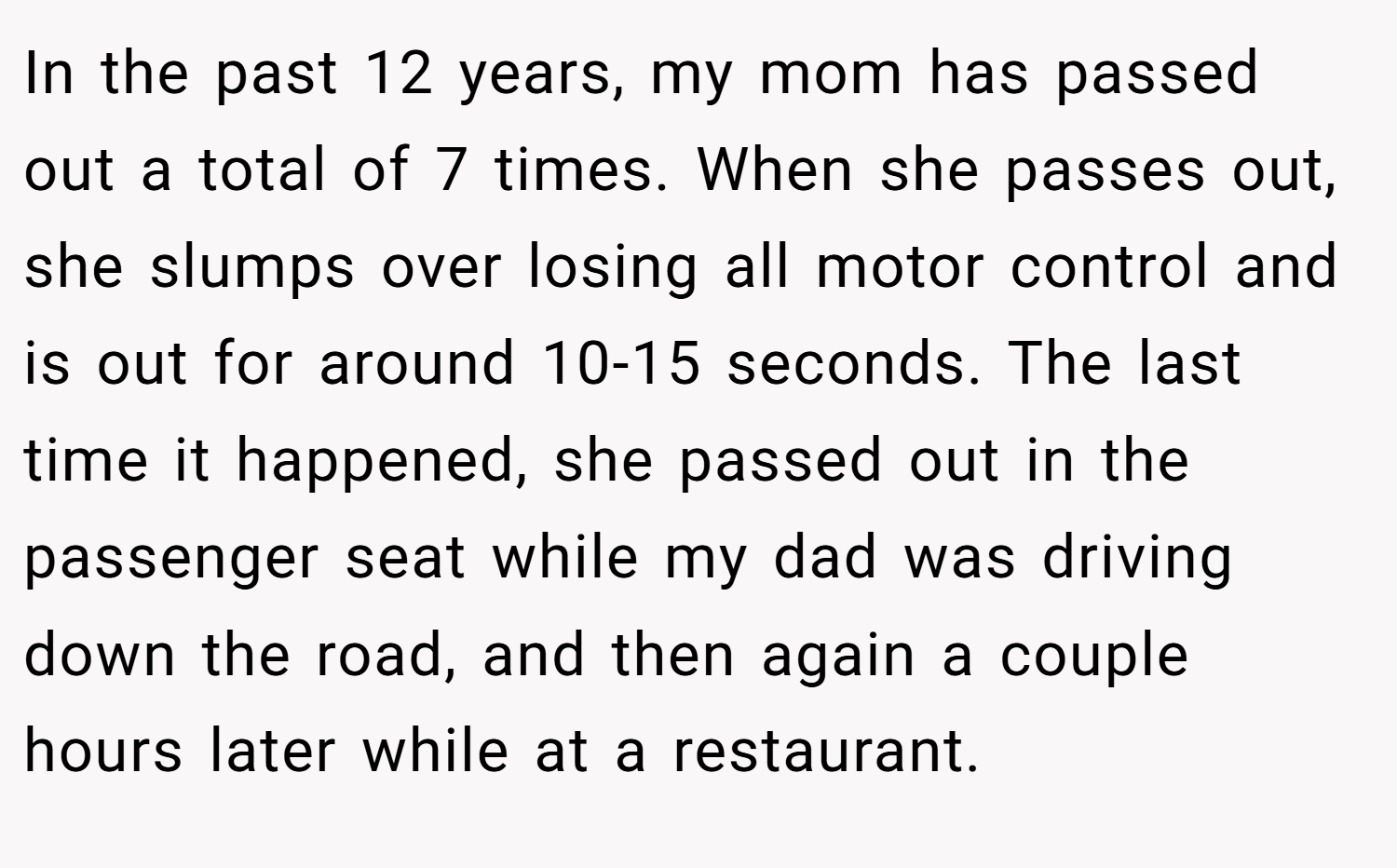 In the past 12 years, my mom has passed out a total of 7 times. When she passes out, she slumps over losing all motor control and is out for around 10-15 seconds. The last time it happened, she passed out in the passenger seat while my dad was driving down the road, and then again a couple hours later while at a restaurant.