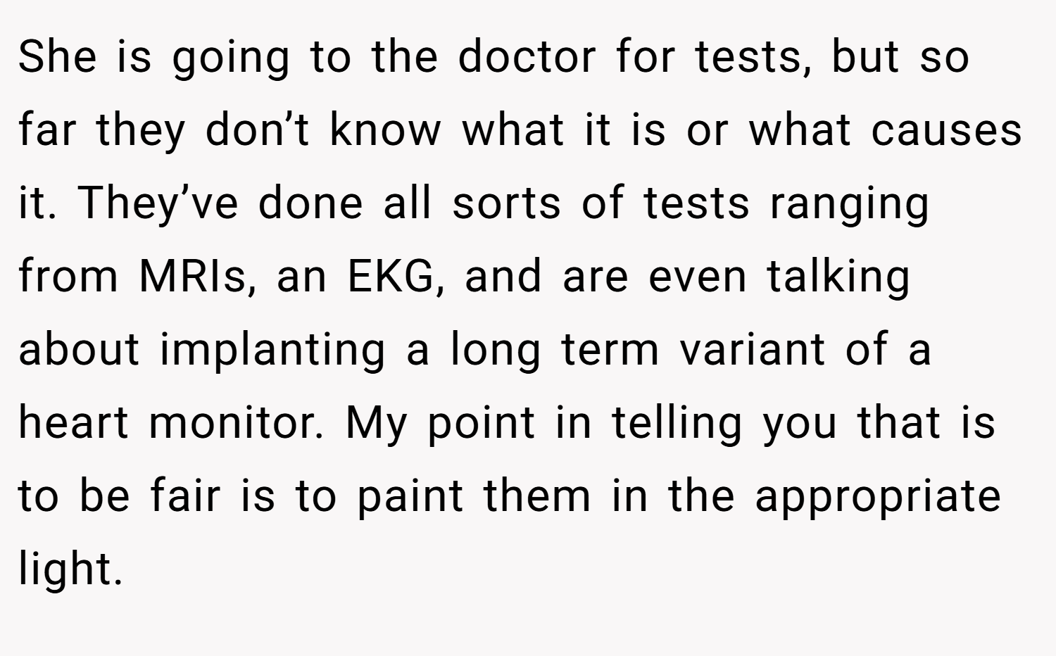 She is going to the doctor for tests, but so far they don’t know what it is or what causes it. They’ve done all sorts of tests ranging from MRIs, an EKG, and are even talking about implanting a long term variant of a heart monitor. My point in telling you that is to be fair is to paint them in the appropriate light.