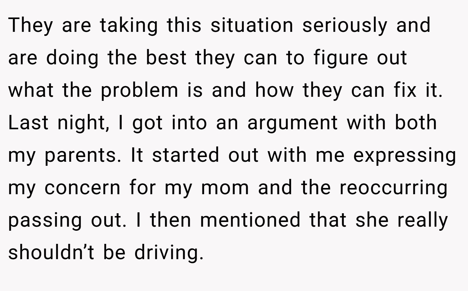 They are taking this situation seriously and are doing the best they can to figure out what the problem is and how they can fix it. Last night, I got into an argument with both my parents. It started out with me expressing my concern for my mom and the reoccurring passing out. I then mentioned that she really shouldn’t be driving.