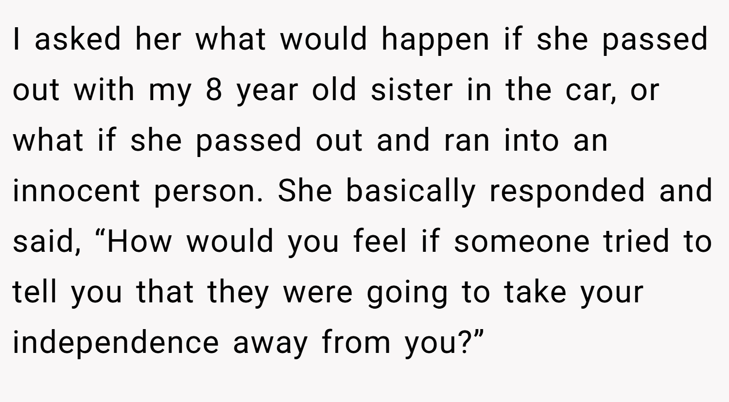 I asked her what would happen if she passed out with my 8 year old sister in the car, or what if she passed out and ran into an innocent person. She basically responded and said, “How would you feel if someone tried to tell you that they were going to take your independence away from you?”