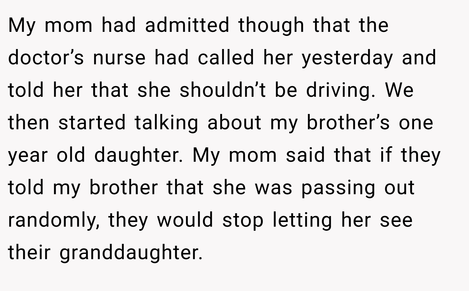 My mom had admitted though that the doctor’s nurse had called her yesterday and told her that she shouldn’t be driving. We then started talking about my brother’s one year old daughter. My mom said that if they told my brother that she was passing out randomly, they would stop letting her see their granddaughter.