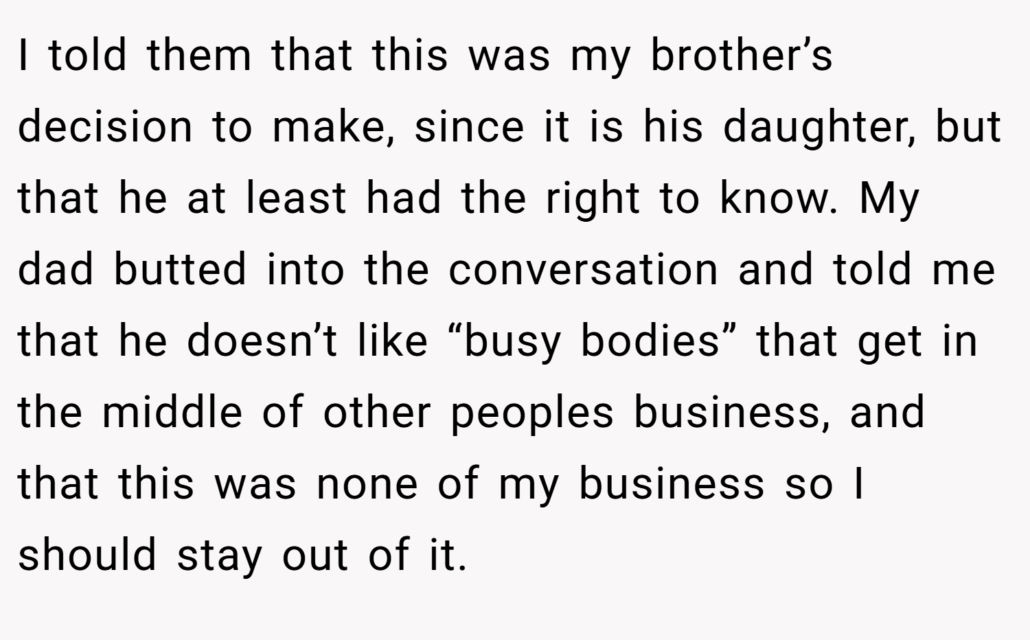 I told them that this was my brother’s decision to make, since it is his daughter, but that he at least had the right to know. My dad butted into the conversation and told me that he doesn’t like “busy bodies” that get in the middle of other peoples business, and that this was none of my business so I should stay out of it.