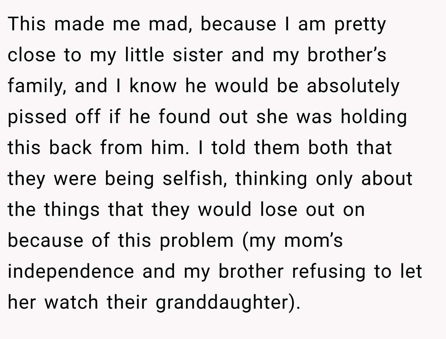 This made me mad, because I am pretty close to my little sister and my brother’s family, and I know he would be absolutely pissed off if he found out she was holding this back from him. I told them both that they were being selfish, thinking only about the things that they would lose out on because of this problem (my mom’s independence and my brother refusing to let her watch their granddaughter).