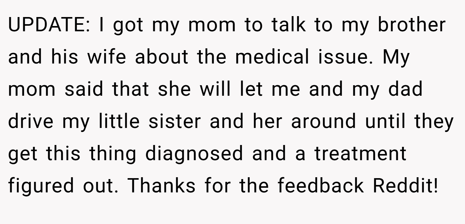 UPDATE: I got my mom to talk to my brother and his wife about the medical issue. My mom said that she will let me and my dad drive my little sister and her around until they get this thing diagnosed and a treatment figured out. Thanks for the feedback Reddit!