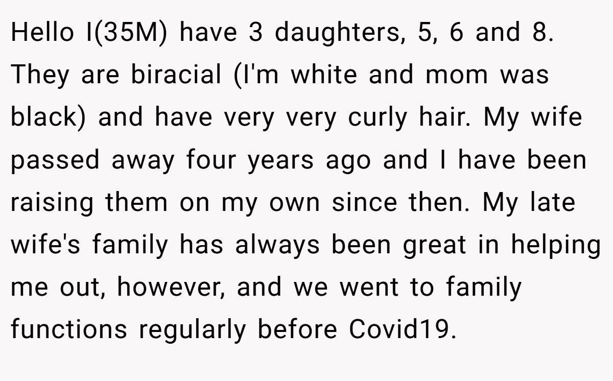 Hello I(35M) have 3 daughters, 5, 6 and 8. They are biracial (I'm white and mom was black) and have very very curly hair. My wife passed away four years ago and I have been raising them on my own since then. My late wife's family has always been great in helping me out, however, and we went to family functions regularly before Covid19.