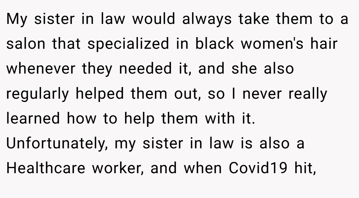 My sister in law would always take them to a salon that specialized in black women's hair whenever they needed it, and she also regularly helped them out, so I never really learned how to help them with it. Unfortunately, my sister in law is also a Healthcare worker, and when Covid19 hit,