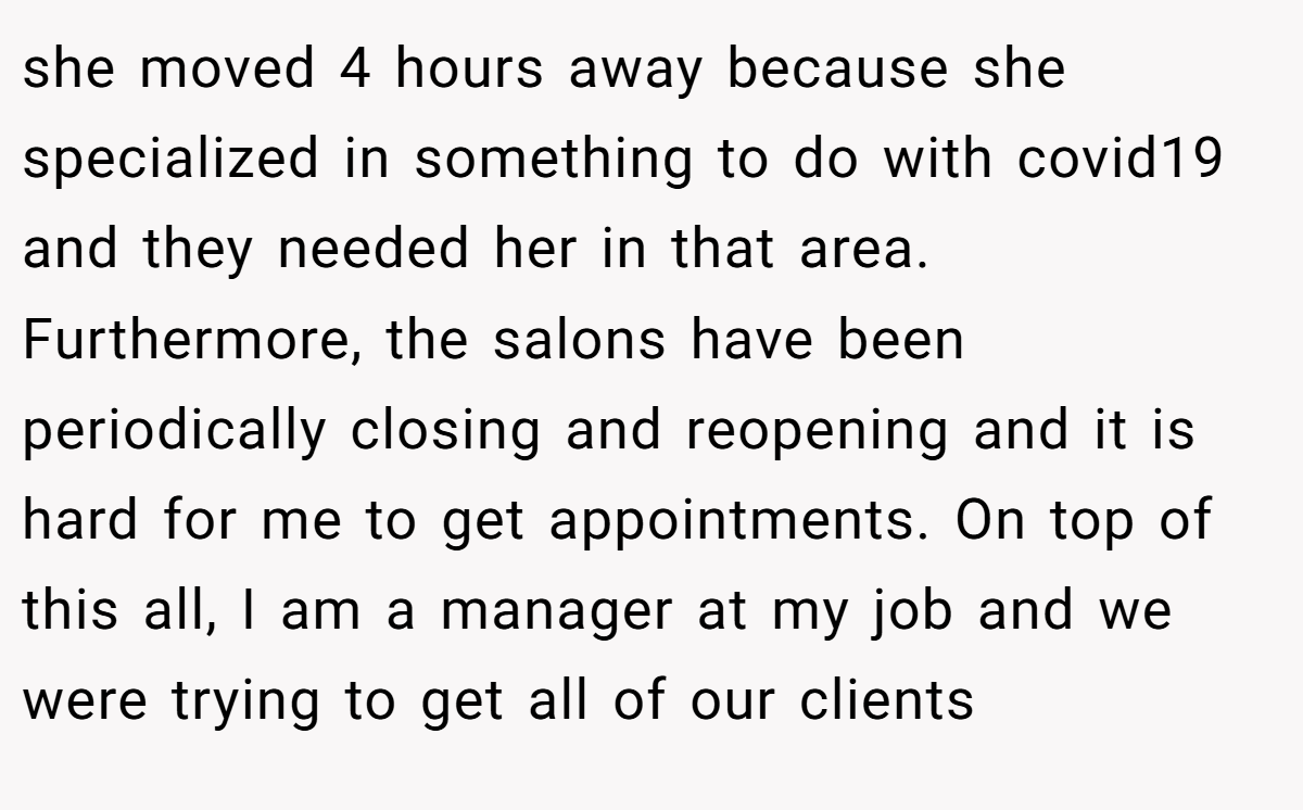 she moved 4 hours away because she specialized in something to do with covid19 and they needed her in that area. Furthermore, the salons have been periodically closing and reopening and it is hard for me to get appointments. On top of this all, I am a manager at my job and we were trying to get all of our clients