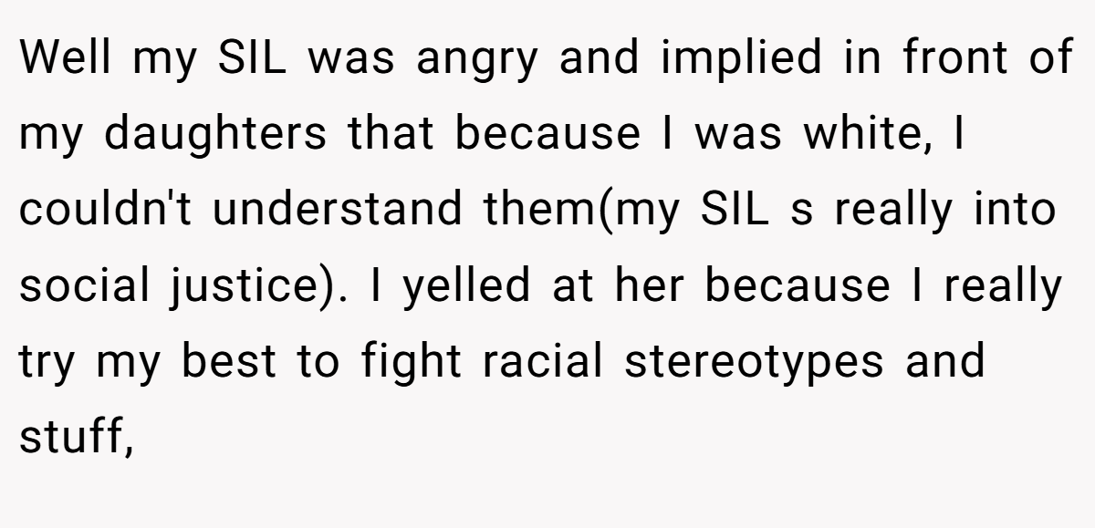 Well my SIL was angry and implied in front of my daughters that because I was white, I couldn't understand them(my SIL s really into social justice). I yelled at her because I really try my best to fight racial stereotypes and stuff,