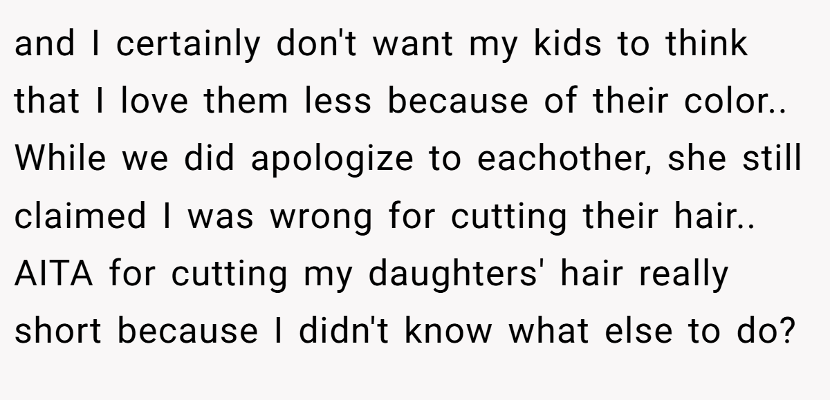 and I certainly don't want my kids to think that I love them less because of their color.. While we did apologize to eachother, she still claimed I was wrong for cutting their hair.. AITA for cutting my daughters' hair really short because I didn't know what else to do?