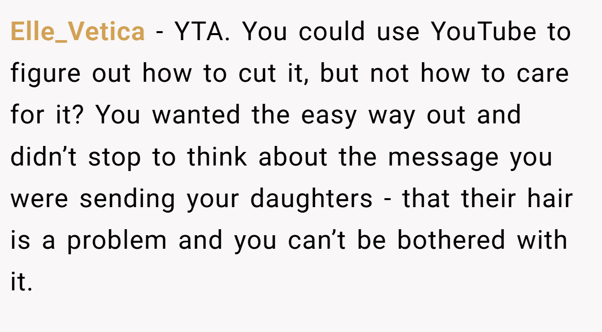Elle_Vetica − YTA. You could use YouTube to figure out how to cut it, but not how to care for it? You wanted the easy way out and didn’t stop to think about the message you were sending your daughters - that their hair is a problem and you can’t be bothered with it.