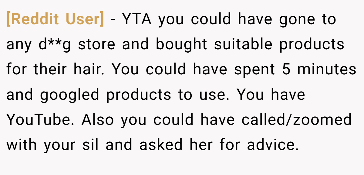 [Reddit User] − YTA you could have gone to any d**g store and bought suitable products for their hair. You could have spent 5 minutes and googled products to use. You have YouTube. Also you could have called/zoomed with your sil and asked her for advice.