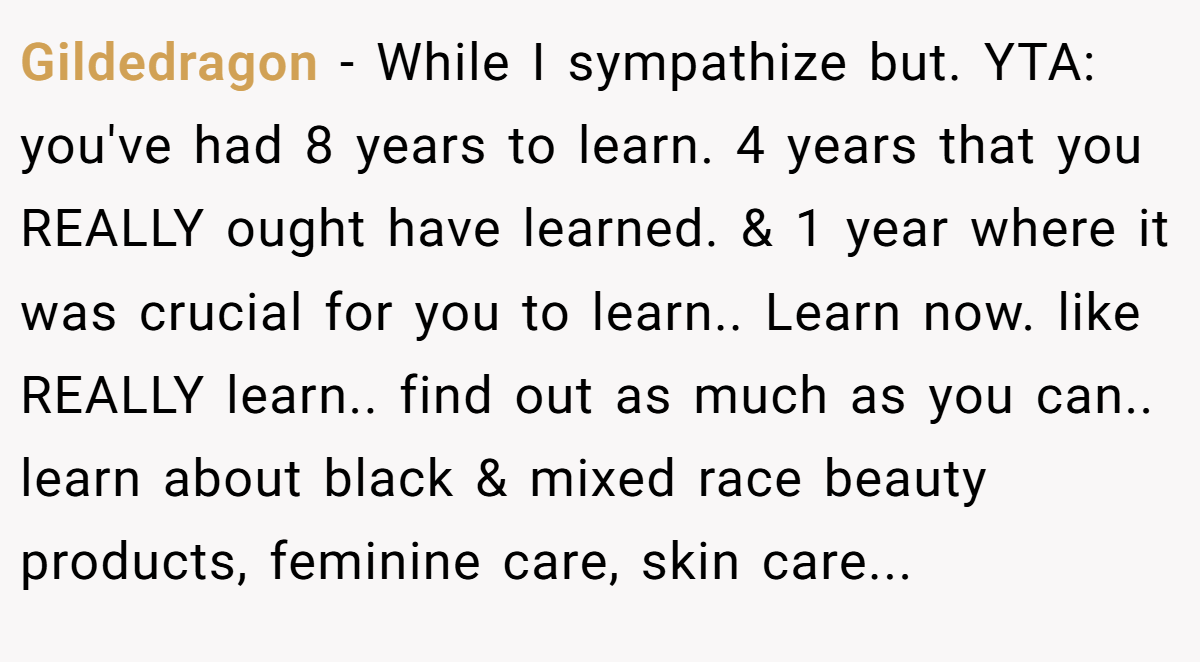 Gildedragon − While I sympathize but. YTA: you've had 8 years to learn. 4 years that you REALLY ought have learned. & 1 year where it was crucial for you to learn.. Learn now. like REALLY learn.. find out as much as you can.. learn about black & mixed race beauty products, feminine care, skin care...