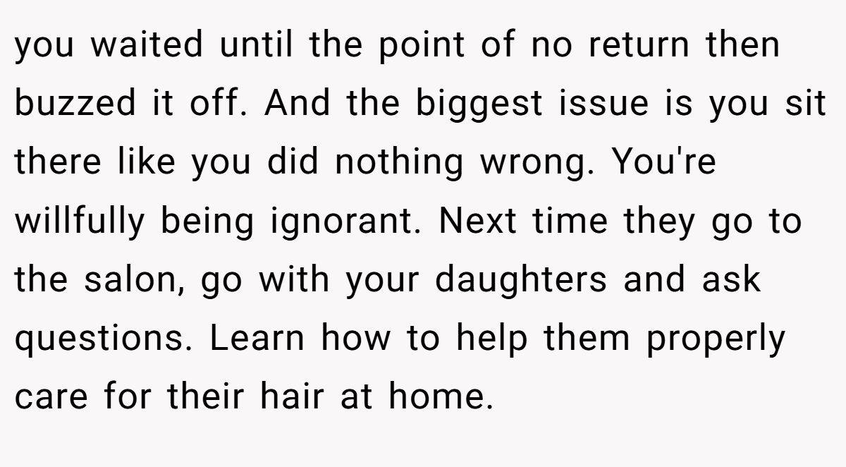 you waited until the point of no return then buzzed it off. And the biggest issue is you sit there like you did nothing wrong. You're willfully being ignorant. Next time they go to the salon, go with your daughters and ask questions. Learn how to help them properly care for their hair at home.