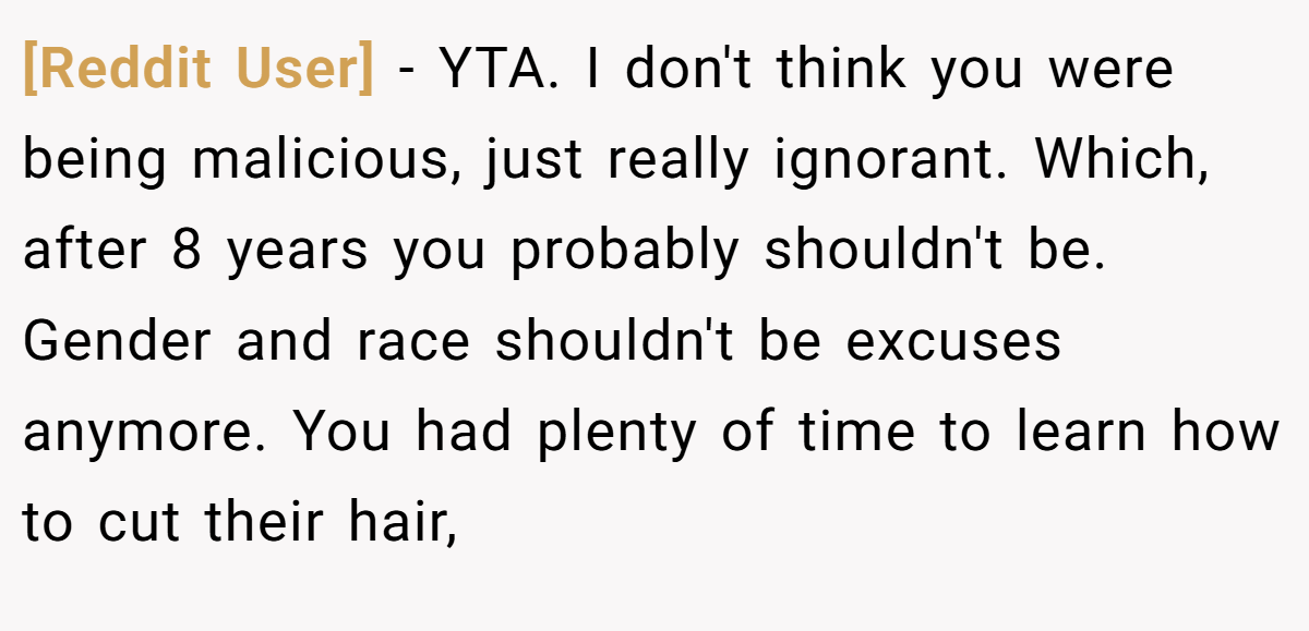 [Reddit User] − YTA. I don't think you were being malicious, just really ignorant. Which, after 8 years you probably shouldn't be. Gender and race shouldn't be excuses anymore. You had plenty of time to learn how to cut their hair,