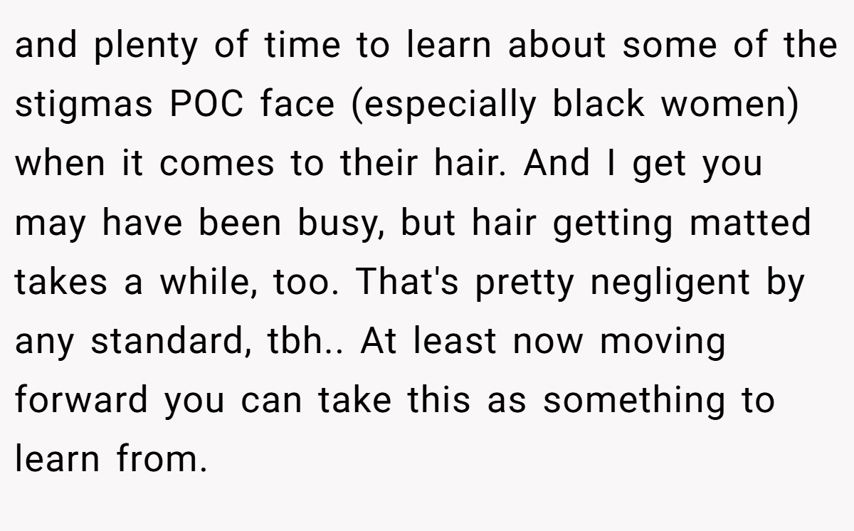 and plenty of time to learn about some of the stigmas POC face (especially black women) when it comes to their hair. And I get you may have been busy, but hair getting matted takes a while, too. That's pretty negligent by any standard, tbh.. At least now moving forward you can take this as something to learn from.
