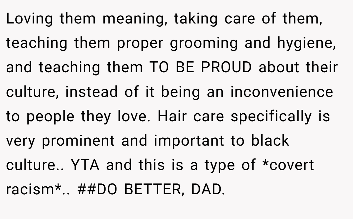 Loving them meaning, taking care of them, teaching them proper grooming and hygiene, and teaching them TO BE PROUD about their culture, instead of it being an inconvenience to people they love. Hair care specifically is very prominent and important to black culture.. YTA and this is a type of *covert racism*.. ##DO BETTER, DAD.