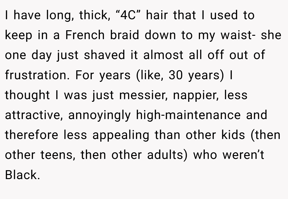 I have long, thick, “4C” hair that I used to keep in a French braid down to my waist- she one day just shaved it almost all off out of frustration. For years (like, 30 years) I thought I was just messier, nappier, less attractive, annoyingly high-maintenance and therefore less appealing than other kids (then other teens, then other adults) who weren’t Black.
