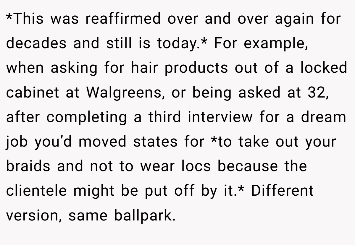 *This was reaffirmed over and over again for decades and still is today.* For example, when asking for hair products out of a locked cabinet at Walgreens, or being asked at 32, after completing a third interview for a dream job you’d moved states for *to take out your braids and not to wear locs because the clientele might be put off by it.* Different version, same ballpark.