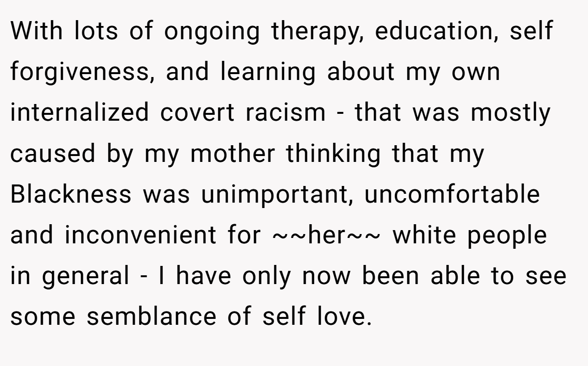 With lots of ongoing therapy, education, self forgiveness, and learning about my own internalized covert racism - that was mostly caused by my mother thinking that my Blackness was unimportant, uncomfortable and inconvenient for ~~her~~ white people in general - I have only now been able to see some semblance of self love.
