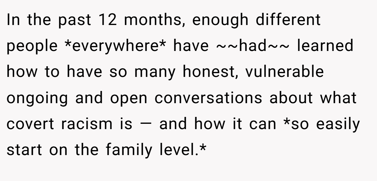 In the past 12 months, enough different people *everywhere* have ~~had~~ learned how to have so many honest, vulnerable ongoing and open conversations about what covert racism is — and how it can *so easily start on the family level.*