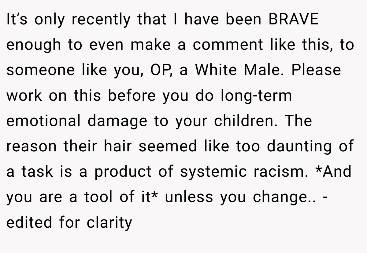 It’s only recently that I have been BRAVE enough to even make a comment like this, to someone like you, OP, a White Male. Please work on this before you do long-term emotional damage to your children. The reason their hair seemed like too daunting of a task is a product of systemic racism. *And you are a tool of it* unless you change.. -edited for clarity