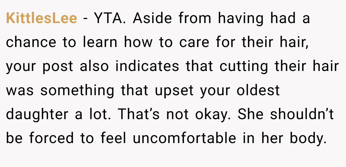 KittlesLee − YTA. Aside from having had a chance to learn how to care for their hair, your post also indicates that cutting their hair was something that upset your oldest daughter a lot. That’s not okay. She shouldn’t be forced to feel uncomfortable in her body.