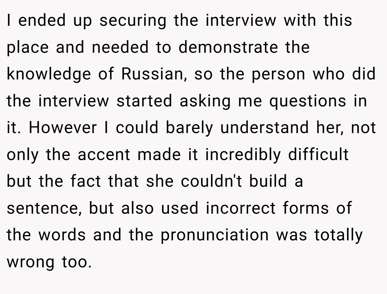 I ended up securing the interview with this place and needed to demonstrate the knowledge of Russian, so the person who did the interview started asking me questions in it. However I could barely understand her, not only the accent made it incredibly difficult but the fact that she couldn't build a sentence, but also used incorrect forms of the words and the pronunciation was totally wrong too.