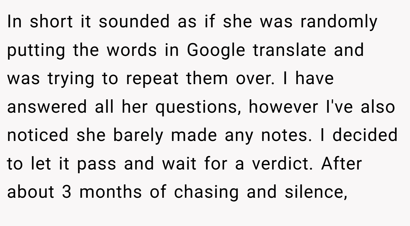 In short it sounded as if she was randomly putting the words in Google translate and was trying to repeat them over. I have answered all her questions, however I've also noticed she barely made any notes. I decided to let it pass and wait for a verdict. After about 3 months of chasing and silence,