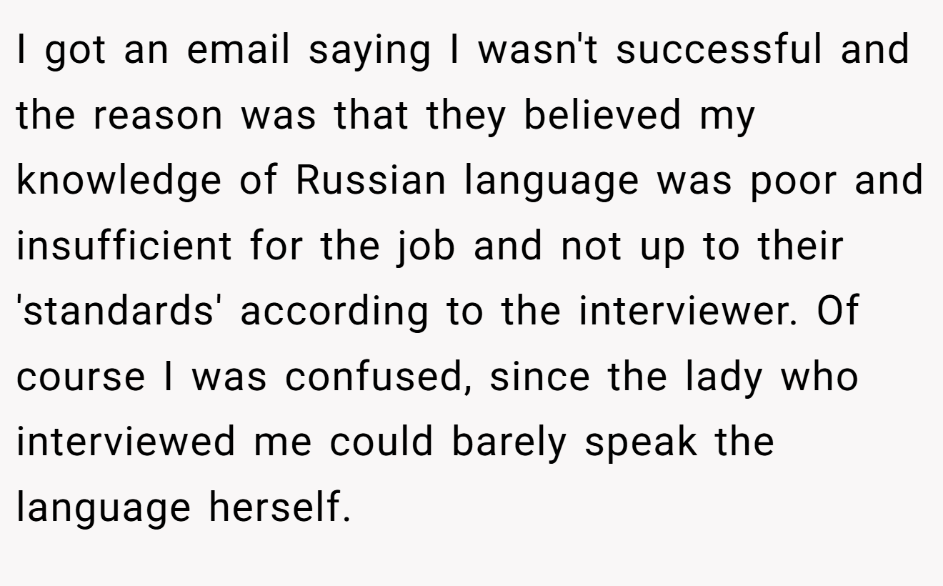 I got an email saying I wasn't successful and the reason was that they believed my knowledge of Russian language was poor and insufficient for the job and not up to their 'standards' according to the interviewer. Of course I was confused, since the lady who interviewed me could barely speak the language herself.
