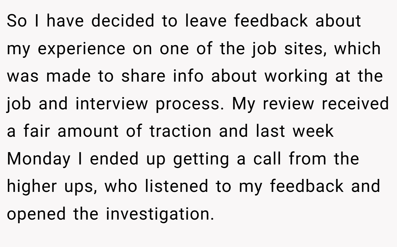 So I have decided to leave feedback about my experience on one of the job sites, which was made to share info about working at the job and interview process. My review received a fair amount of traction and last week Monday I ended up getting a call from the higher ups, who listened to my feedback and opened the investigation.