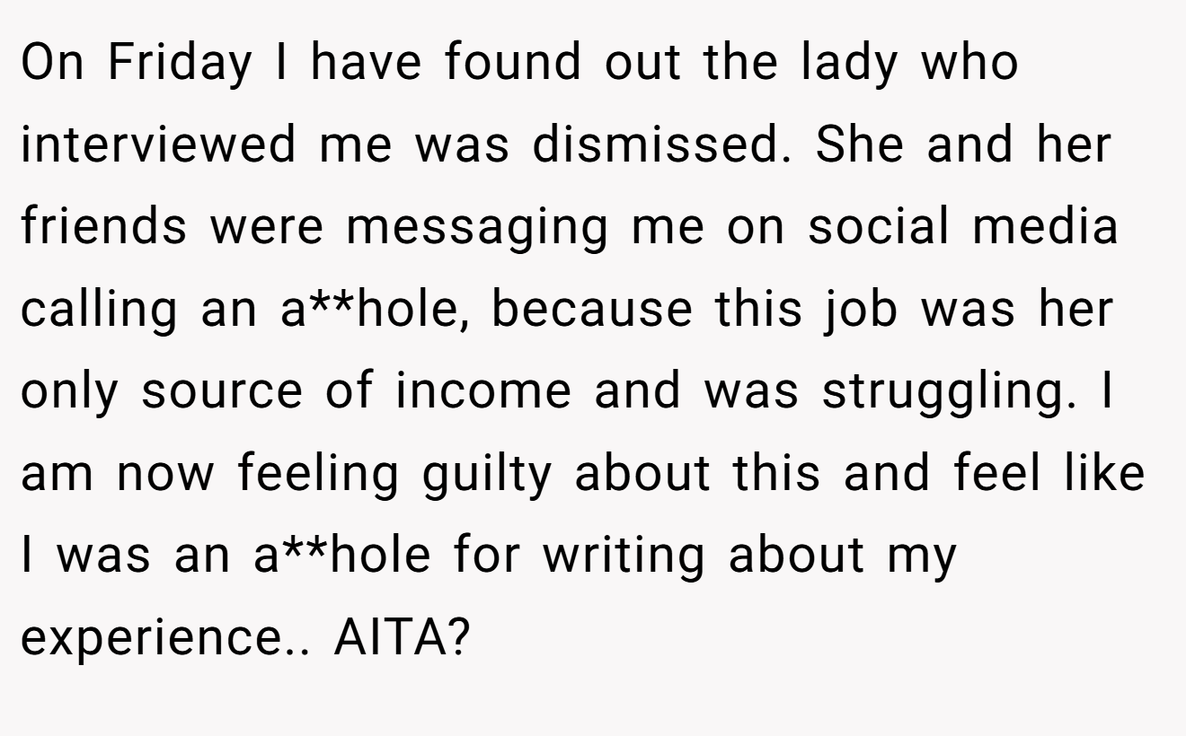 On Friday I have found out the lady who interviewed me was dismissed. She and her friends were messaging me on social media calling an a**hole, because this job was her only source of income and was struggling. I am now feeling guilty about this and feel like I was an a**hole for writing about my experience.. AITA?