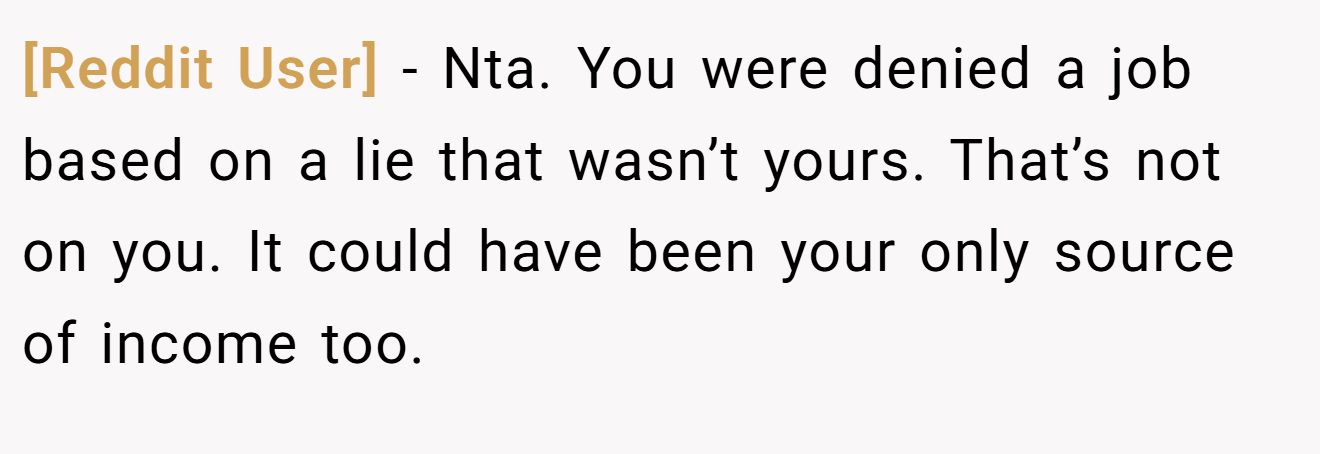 [Reddit User] - Nta. You were denied a job based on a lie that wasn’t yours. That’s not on you. It could have been your only source of income too.