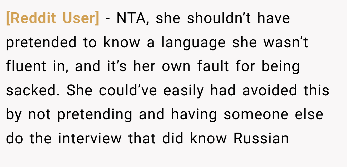 [Reddit User] - NTA, she shouldn’t have pretended to know a language she wasn’t fluent in, and it’s her own fault for being sacked. She could’ve easily had avoided this by not pretending and having someone else do the interview that did know Russian