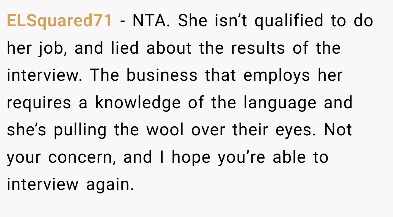 ELSquared71 - NTA. She isn’t qualified to do her job, and lied about the results of the interview. The business that employs her requires a knowledge of the language and she’s pulling the wool over their eyes. Not your concern, and I hope you’re able to interview again.