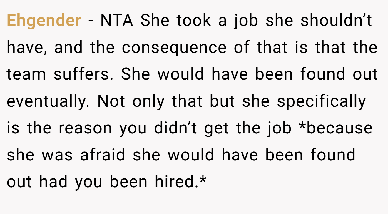 Ehgender - NTA She took a job she shouldn’t have, and the consequence of that is that the team suffers. She would have been found out eventually. Not only that but she specifically is the reason you didn’t get the job *because she was afraid she would have been found out had you been hired.*