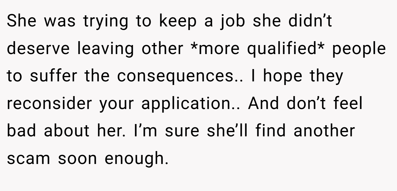 She was trying to keep a job she didn’t deserve leaving other *more qualified* people to suffer the consequences.. I hope they reconsider your application.. And don’t feel bad about her. I’m sure she’ll find another scam soon enough.