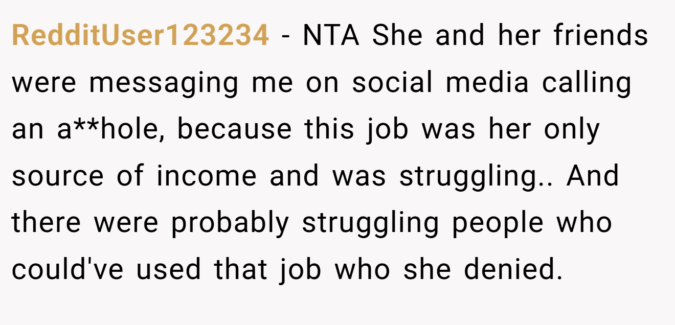 RedditUser123234 - NTA She and her friends were messaging me on social media calling an a**hole, because this job was her only source of income and was struggling.. And there were probably struggling people who could've used that job who she denied.