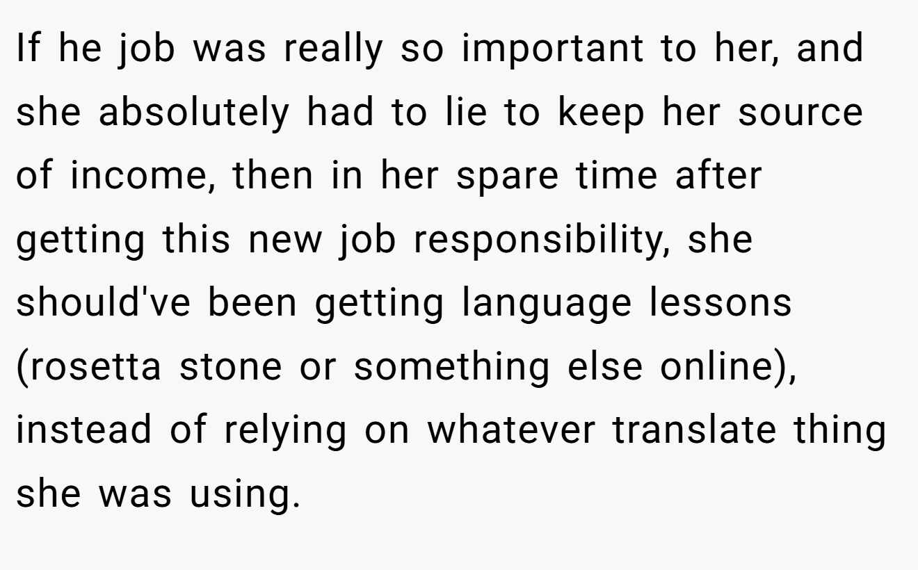 If he job was really so important to her, and she absolutely had to lie to keep her source of income, then in her spare time after getting this new job responsibility, she should've been getting language lessons (rosetta stone or something else online), instead of relying on whatever translate thing she was using.
