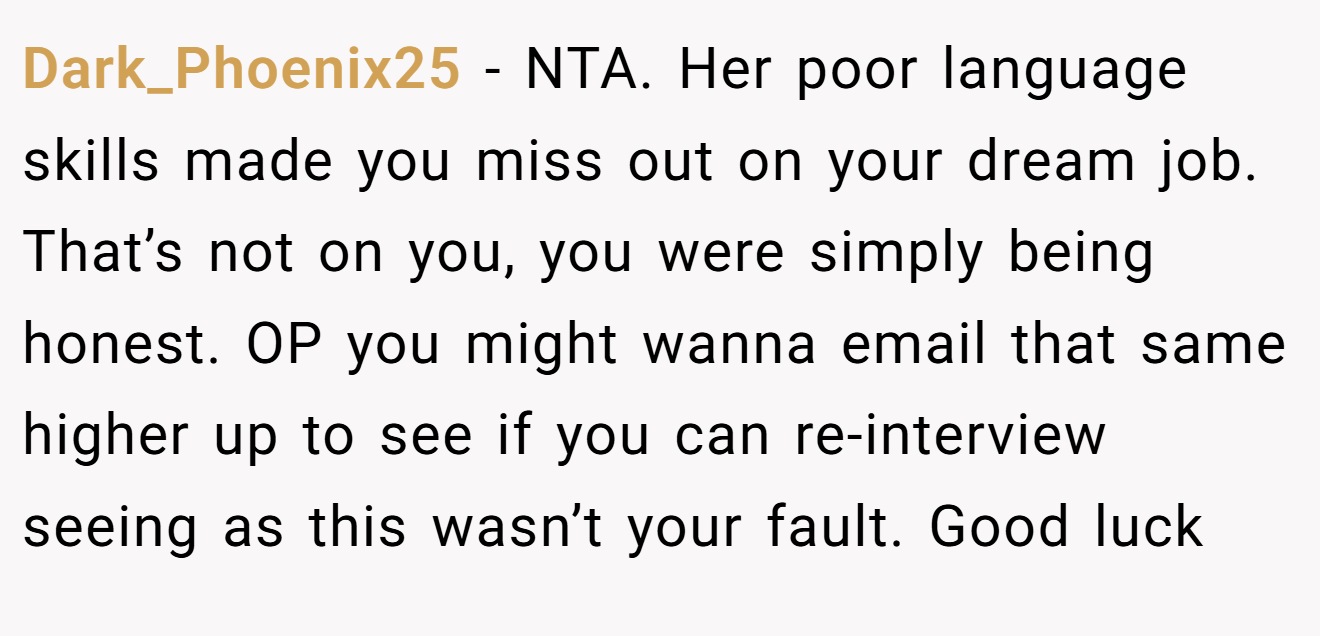 Dark_Phoenix25 - NTA. Her poor language skills made you miss out on your dream job. That’s not on you, you were simply being honest. OP you might wanna email that same higher up to see if you can re-interview seeing as this wasn’t your fault. Good luck