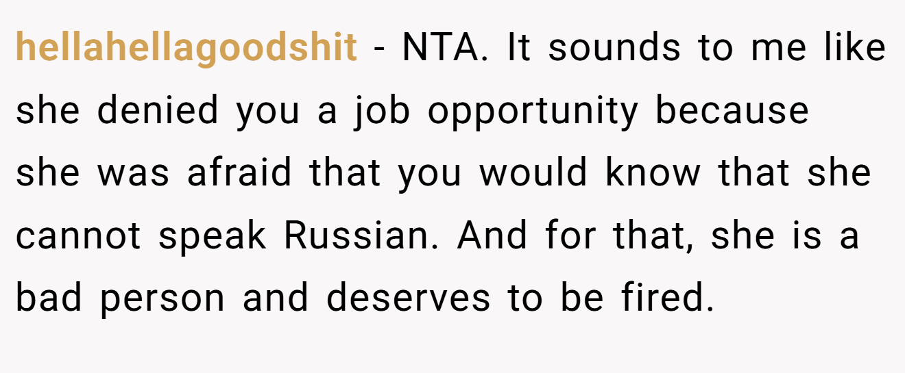 hellahellagoodshit - NTA. It sounds to me like she denied you a job opportunity because she was afraid that you would know that she cannot speak Russian. And for that, she is a bad person and deserves to be fired.