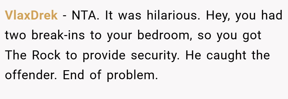 VlaxDrek − NTA. It was hilarious. Hey, you had two break-ins to your bedroom, so you got The Rock to provide security. He caught the offender. End of problem.