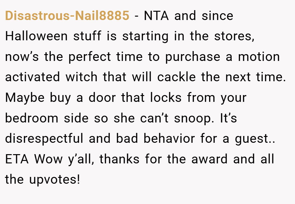 Disastrous-Nail8885 − NTA and since Halloween stuff is starting in the stores, now’s the perfect time to purchase a motion activated witch that will cackle the next time. Maybe buy a door that locks from your bedroom side so she can’t snoop. It’s disrespectful and bad behavior for a guest.. ETA Wow y’all, thanks for the award and all the upvotes!