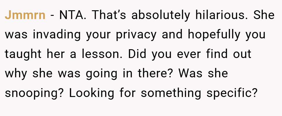 Jmmrn − NTA. That’s absolutely hilarious. She was invading your privacy and hopefully you taught her a lesson. Did you ever find out why she was going in there? Was she snooping? Looking for something specific?