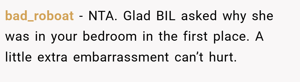 bad_roboat − NTA. Glad BIL asked why she was in your bedroom in the first place. A little extra embarrassment can’t hurt.