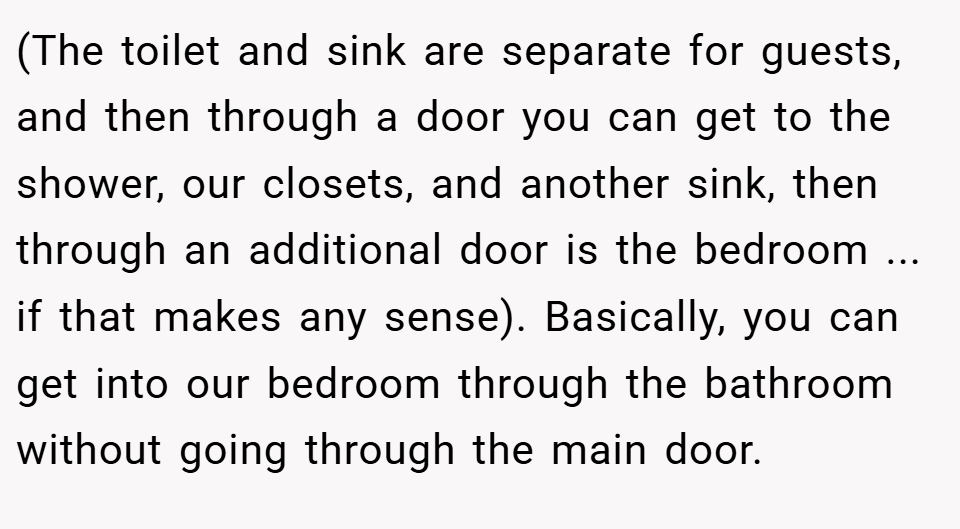 (The toilet and sink are separate for guests, and then through a door you can get to the shower, our closets, and another sink, then through an additional door is the bedroom ... if that makes any sense). Basically, you can get into our bedroom through the bathroom without going through the main door.
